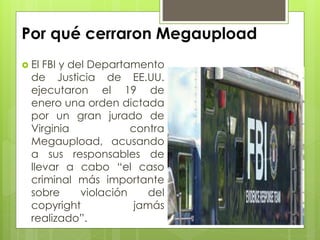 Por qué cerraron Megaupload
 El FBI y del Departamento
de Justicia de EE.UU.
ejecutaron el 19 de
enero una orden dictada
por un gran jurado de
Virginia contra
Megaupload, acusando
a sus responsables de
llevar a cabo “el caso
criminal más importante
sobre violación del
copyright jamás
realizado”.
 