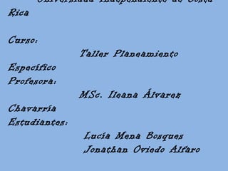 Universidad Independiente de Costa
Rica
Curso:
Taller Planeamiento
Específico
Profesora:
MSc. Ileana Álvarez
Chavarría
Estudiantes:
Lucía Mena Bosques
Jonathan Oviedo Alfaro