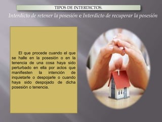 TIPOS DE INTERDICTOS.
El que procede cuando el que
se halle en la posesión o en la
tenencia de una cosa haya sido
perturbado en ella por actos que
manifiesten la intención de
inquietarle o despojarle o cuando
haya sido despojado de dicha
posesión o tenencia.
Interdicto de retener la posesión e Interdicto de recuperar la posesión
 