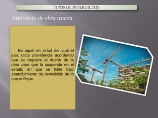 TIPOS DE INTERDICTOS
Es aquel en virtud del cual el
juez dicta providencia acordando
que se requiere al dueño de la
obra para que la suspenda en el
estado en que se halle bajo
apercibimiento de demolición de lo
que edifique.
Interdicto de obra nueva
 