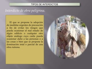 TIPOS DE INTERDICTOS
Interdicto de obra peligrosa.
El que se propone la adopción
de medidas urgentes de precaución
a fin de evitar los riesgos que
pueda ocasionar el mal estado de
algún edificio o cualquier otro
objeto análogo cuya caída pueda
ocasionar daño a las personas o a
las cosas o bien que se propone la
dominación total o parcial de una
obra ruinosa.
 