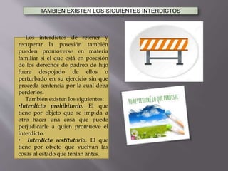 TAMBIEN EXISTEN LOS SIGUIENTES INTERDICTOS
Los interdictos de retener y
recuperar la posesión también
pueden promoverse en materia
familiar si el que está en posesión
de los derechos de padreo de hijo
fuere despojado de ellos o
perturbado en su ejercicio sin que
proceda sentencia por la cual deba
perderlos.
También existen los siguientes:
•Interdicto prohibitorio. El que
tiene por objeto que se impida a
otro hacer una cosa que puede
perjudicarle a quien promueve el
interdicto.
• Interdicto restitutorio. El que
tiene por objeto que vuelvan las
cosas al estado que tenían antes.
 
