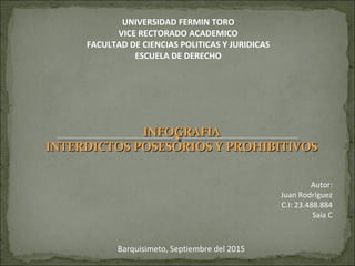UNIVERSIDAD FERMIN TORO
VICE RECTORADO ACADEMICO
FACULTAD DE CIENCIAS POLITICAS Y JURIDICAS
ESCUELA DE DERECHO
Barquisimeto, Septiembre del 2015
Autor:
Juan Rodríguez
C.I: 23.488.884
Saia C
INFOGRAFIAINFOGRAFIA
INTERDICTOS POSESORIOS Y PROHIBITIVOSINTERDICTOS POSESORIOS Y PROHIBITIVOS
 