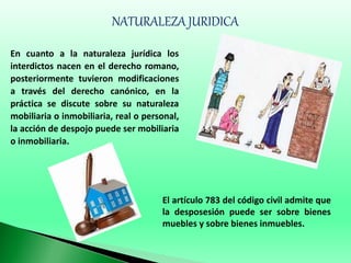 NATURALEZA JURIDICA
En cuanto a la naturaleza jurídica los
interdictos nacen en el derecho romano,
posteriormente tuvieron modificaciones
a través del derecho canónico, en la
práctica se discute sobre su naturaleza
mobiliaria o inmobiliaria, real o personal,
la acción de despojo puede ser mobiliaria
o inmobiliaria.
El artículo 783 del código civil admite que
la desposesión puede ser sobre bienes
muebles y sobre bienes inmuebles.
 