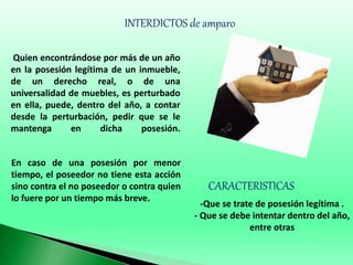 INTERDICTOS de amparo
Quien encontrándose por más de un año
en la posesión legítima de un inmueble,
de un derecho real, o de una
universalidad de muebles, es perturbado
en ella, puede, dentro del año, a contar
desde la perturbación, pedir que se le
mantenga en dicha posesión.
En caso de una posesión por menor
tiempo, el poseedor no tiene esta acción
sino contra el no poseedor o contra quien
lo fuere por un tiempo más breve.
CARACTERISTICAS
-Que se trate de posesión legítima .
- Que se debe intentar dentro del año,
entre otras
 