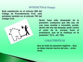 INTERDICTOS de Despojo
Está establecido en el artículo 699 del
Código de Procedimiento Civil, está
señalado también en el artículo 783 del
Código Civil.
Quien haya sido despojado de la
posesión, cualquiera que ella sea, de
una cosa mueble o inmueble, puede,
dentro del año del despojo, pedir contra
el autor de él, aunque fuere el
propietario, que se le restituya en la
posesión” (C.C., art. 783).
CARACTERISTICAS
Que se trate de posesión legítima .- Que
se debe intentar dentro del año… entre
otras.
 