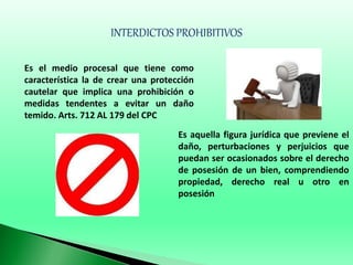 INTERDICTOS PROHIBITIVOS
Es el medio procesal que tiene como
característica la de crear una protección
cautelar que implica una prohibición o
medidas tendentes a evitar un daño
temido. Arts. 712 AL 179 del CPC
Es aquella figura jurídica que previene el
daño, perturbaciones y perjuicios que
puedan ser ocasionados sobre el derecho
de posesión de un bien, comprendiendo
propiedad, derecho real u otro en
posesión
 
