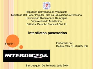 República Bolivariana de Venezuela
Ministerio Del Poder Popular Para La Educación Universitaria
Universidad Bicentenaria De Aragua
Vicerrectorado Académico
Cátedra: Derecho Procesal Civil III
San Joaquín De Turmero, Julio 2014
Elaborado por:
Darline Villa CI. 20.695.186
Interdictos posesorios
Sección :
 