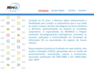 A Empresa     Design Digital   Clientes   Contato



Fundada há 15 anos, a Microcis aplica conhecimento e
flexibilidade para cumprir o compromisso que é sua razão
de existir: resolver desafios tecnológicos de forma dinâmica
e definitiva, potencializando ao máximo os resultados
corporativos. A especialidade da MICROCIS é integrar
ambientes tecnologicamente heterogêneos, alinhando os
recursos, aplicações e funcionalidades da Tecnologia da
Informação (TI) às necessidades do negócio de nossos
clientes.

Nossa empresa encontra-se instalada em sede própria, com
amplas instalações (720m²) apropriadas para as tarefas de
desenvolvimento, manutenção, suporte e treinamento,
possuindo certificação ISO 9001:2008 e ISO 14001:2004,
pela ABNT.
 