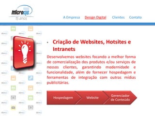 A Empresa   Design Digital   Clientes   Contato




   Criação de Websites, Hotsites e
    Intranets
Desenvolvemos websites focando a melhor forma
de comercialização dos produtos e/ou serviços de
nossos clientes, garantindo modernidade e
funcionalidade, além de fornecer hospedagem e
ferramentas de integração com outras mídias
publicitárias.

                                     Gerenciador
    Hospedagem       Website
                                     de Conteúdo
 
