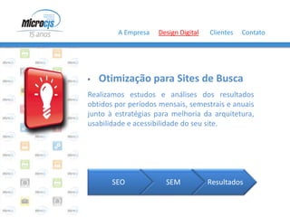 A Empresa   Design Digital   Clientes   Contato




   Otimização para Sites de Busca
Realizamos estudos e análises dos resultados
obtidos por períodos mensais, semestrais e anuais
junto à estratégias para melhoria da arquitetura,
usabilidade e acessibilidade do seu site.




       SEO             SEM           Resultados
 