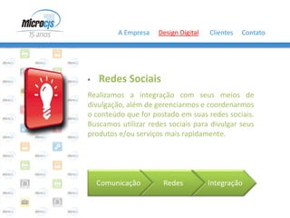 A Empresa   Design Digital   Clientes   Contato




   Redes Sociais
Realizamos a integração com seus meios de
divulgação, além de gerenciarmos e coordenarmos
o conteúdo que for postado em suas redes sociais.
Buscamos utilizar redes sociais para divulgar seus
produtos e/ou serviços mais rapidamente.




    Comunicação       Redes           Integração
 
