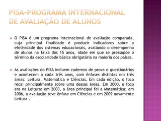    O PISA é um programa internacional de avaliação comparada,
    cuja principal finalidade é produzir indicadores sobre a
    efetividade dos sistemas educacionais, avaliando o desempenho
    de alunos na faixa dos 15 anos, idade em que se pressupõe o
    término da escolaridade básica obrigatória na maioria dos países.


   As avaliações do PISA incluem cadernos de prova e questionários
    e acontecem a cada três anos, com ênfases distintas em três
    áreas: Leitura, Matemática e Ciências. Em cada edição, o foco
    recai principalmente sobre uma dessas áreas. Em 2000, o foco
    era na Leitura: em 2003, a área principal foi a Matemática; em
    2006, a avaliação teve ênfase em Ciências e em 2009 novamente
    Leitura .
 