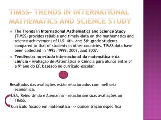    The Trends in International Mathematics and Science Study
    (TIMSS) provides reliable and timely data on the mathematics and
    science achievement of U.S. 4th- and 8th-grade students
    compared to that of students in other countries. TIMSS data have
    been collected in 1995, 1999, 2003, and 2007.
   Tendências no estudo internacional da matemática e da
    ciência - Avaliação de Matemática e Ciência para alunos entre 5º
    e 9º ano do EF, baseado no currículo escolar.



Resultados das avaliações estão relacionados com melhoria
  econômica.
USA, Reino Unido e Alemanha – relacionam suas avaliações ao
  TIMSS.
Currículo focado em matemática --> concentração específica
 