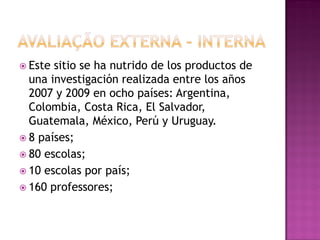  Este sitio se ha nutrido de los productos de
  una investigación realizada entre los años
  2007 y 2009 en ocho países: Argentina,
  Colombia, Costa Rica, El Salvador,
  Guatemala, México, Perú y Uruguay.
 8 países;
 80 escolas;
 10 escolas por país;
 160 professores;
 