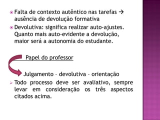  Faltade contexto autêntico nas tarefas 
  ausência de devolução formativa
 Devolutiva: significa realizar auto-ajustes.
  Quanto mais auto-evidente a devolução,
  maior será a autonomia do estudante.

      Papel do professor

      Julgamento – devolutiva – orientação
 Todo processo deve ser avaliativo, sempre
  levar em consideração os três aspectos
  citados acima.
 