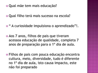  Qual   mãe tem mais educação?

 Qual   filho terá mais sucesso na escola?

“   A curiosidade impulsiona o aprendizado”!.

 Aos7 anos, filhos de pais que tiveram
 acessoa educação de qualidade, completa 7
 anos de preparação para o 1º dia de aula.

 Filhosde pais com pouca educação encontra
 cultura, meio, diversidade, tudo é diferente
 no 1º dia de aula, isto causa impacto, este
 não foi preparado
 