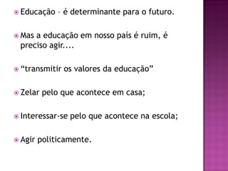  Educação    – é determinante para o futuro.

 Masa educação em nosso país é ruim, é
 preciso agir....

 “transmitir   os valores da educação”

 Zelar   pelo que acontece em casa;

 Interessar-se   pelo que acontece na escola;

 Agir   politicamente.
 