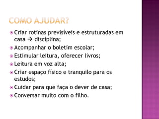  Criar rotinas previsíveis e estruturadas em
  casa  disciplina;
 Acompanhar o boletim escolar;
 Estimular leitura, oferecer livros;
 Leitura em voz alta;
 Criar espaço físico e tranquilo para os
  estudos;
 Cuidar para que faça o dever de casa;
 Conversar muito com o filho.
 