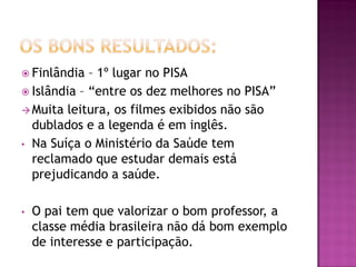  Finlândia  – 1º lugar no PISA
 Islândia – “entre os dez melhores no PISA”
 Muita leitura, os filmes exibidos não são
  dublados e a legenda é em inglês.
• Na Suíça o Ministério da Saúde tem
  reclamado que estudar demais está
  prejudicando a saúde.

•   O pai tem que valorizar o bom professor, a
    classe média brasileira não dá bom exemplo
    de interesse e participação.
 