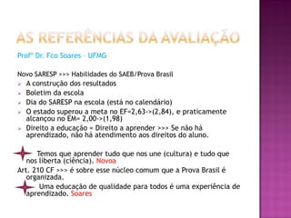 Profº Dr. Fco Soares – UFMG

Novo SARESP >>> Habilidades do SAEB/Prova Brasil
   A construção dos resultados
   Boletim da escola
   Dia do SARESP na escola (está no calendário)
   O estado superou a meta no EF=2,63->(2,84), e praticamente
    alcançou no EM= 2,00->(1,98)
   Direito a educação = Direito a aprender >>> Se não há
    aprendizado, não há atendimento aos direitos do aluno.

      Temos que aprender tudo que nos une (cultura) e tudo que
   nos liberta (ciência). Novoa
Art. 210 CF >>> é sobre esse núcleo comum que a Prova Brasil é
   organizada.
       Uma educação de qualidade para todos é uma experiência de
   aprendizado. Soares
 