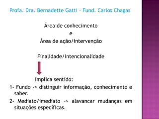 Profa. Dra. Bernadette Gatti – Fund. Carlos Chagas

              Área de conhecimento
                        e
            Área de ação/intervenção

           Finalidade/intencionalidade



          Implica sentido:
1- Fundo -> distinguir informação, conhecimento e
  saber.
2- Mediato/imediato –> alavancar mudanças em
  situações específicas.
 