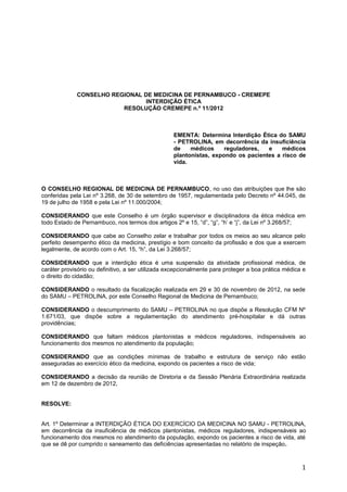 CONSELHO REGIONAL DE MEDICINA DE PERNAMBUCO - CREMEPE
                               INTERDIÇÃO ÉTICA
                         RESOLUÇÃO CREMEPE n.º 11/2012



                                                   EMENTA: Determina Interdição Ética do SAMU
                                                   - PETROLINA, em decorrência da insuficiência
                                                   de    médicos     reguladores,  e    médicos
                                                   plantonistas, expondo os pacientes a risco de
                                                   vida.



O CONSELHO REGIONAL DE MEDICINA DE PERNAMBUCO, no uso das atribuições que lhe são
conferidas pela Lei nº 3.268, de 30 de setembro de 1957, regulamentada pelo Decreto nº 44.045, de
19 de julho de 1958 e pela Lei nº 11.000/2004;

CONSIDERANDO que este Conselho é um órgão supervisor e disciplinadora da ética médica em
todo Estado de Pernambuco, nos termos dos artigos 2º e 15, “d”, “g”, “h’ e “j”, da Lei nº 3.268/57;

CONSIDERANDO que cabe ao Conselho zelar e trabalhar por todos os meios ao seu alcance pelo
perfeito desempenho ético da medicina, prestígio e bom conceito da profissão e dos que a exercem
legalmente, de acordo com o Art. 15, “h”, da Lei 3.268/57;

CONSIDERANDO que a interdição ética é uma suspensão da atividade profissional médica, de
caráter provisório ou definitivo, a ser utilizada excepcionalmente para proteger a boa prática médica e
o direito do cidadão;

CONSIDERANDO o resultado da fiscalização realizada em 29 e 30 de novembro de 2012, na sede
do SAMU – PETROLINA, por este Conselho Regional de Medicina de Pernambuco;

CONSIDERANDO o descumprimento do SAMU – PETROLINA no que dispõe a Resolução CFM Nº
1.671/03, que dispõe sobre a regulamentação do atendimento pré-hospitalar e dá outras
providências;

CONSIDERANDO que faltam médicos plantonistas e médicos reguladores, indispensáveis ao
funcionamento dos mesmos no atendimento da população;

CONSIDERANDO que as condições mínimas de trabalho e estrutura de serviço não estão
asseguradas ao exercício ético da medicina, expondo os pacientes a risco de vida;

CONSIDERANDO a decisão da reunião de Diretoria e da Sessão Plenária Extraordinária realizada
em 12 de dezembro de 2012,


RESOLVE:


Art. 1º Determinar a INTERDIÇÃO ÉTICA DO EXERCÍCIO DA MEDICINA NO SAMU - PETROLINA,
em decorrência da insuficiência de médicos plantonistas, médicos reguladores, indispensáveis ao
funcionamento dos mesmos no atendimento da população, expondo os pacientes a risco de vida, até
que se dê por cumprido o saneamento das deficiências apresentadas no relatório de inspeção.



                                                                                                     1
 