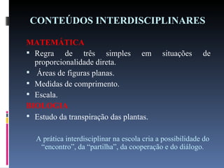 CONTEÚDOS INTERDISCIPLINARES MATEMÁTICA Regra de três simples em situações de proporcionalidade direta. Áreas de figuras planas. Medidas de comprimento. Escala. BIOLOGIA Estudo da transpiração das plantas.   A prática interdisciplinar na escola cria a possibilidade do “encontro”, da “partilha”, da cooperação e do diálogo. 