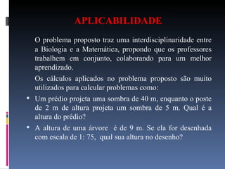 APLICABILIDADE   O problema proposto traz uma interdisciplinaridade entre a Biologia e a Matemática, propondo que os professores trabalhem em conjunto, colaborando para um melhor aprendizado.  Os cálculos aplicados no problema proposto são muito utilizados para calcular problemas como:  Um prédio projeta uma sombra de 40 m, enquanto o poste de 2 m de altura projeta um sombra de 5 m. Qual é a altura do prédio? A altura de uma árvore  é de 9 m. Se ela for desenhada com escala de 1: 75,  qual sua altura no desenho? 