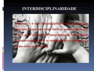 INTERDISCIPLINARIDADE   O pensar e o agir interdisciplinar estão apoiados no princípio de que não existe fonte de conhecimento por si só, e que é necessário a integração com outras fontes de conhecimento, para se compreender a realidade e a forma como se apresenta. 