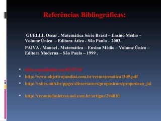 Referências Bibliográficas:   GUELLI, Oscar . Matemática Série Brasil – Ensino Médio – Volume Único  – Editora Ática - São Paulo – 2003. PAIVA , Manoel . Matemática – Ensino Médio – Volume Único – Editora Moderna – São Paulo – 1999 . Sites consultados em 02/07/10 http://www.objetivojundiai.com.br/resmatematica1309.pdf http://vsites.unb.br/ppgec/dissertacoes/proposicoes/proposicao_jairocarlos.pdf   http://recantodasletras.uol.com.br/artigos/294810   