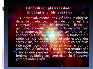 Interdisciplinaridade  Biologia e Matemática   O desenvolvimento das ciências biológicas depende ,cada vez mais, de uma estreita cooperação entre biocientistas, físicos , químicos, engenheiros e claro de matemáticos. Uma cooperação que só pode ser feita se um conhecer a linguagem do outro. A Biologia é o ramo da  ciência responsável pelo estudo dos seres vivos, do ponto de vista químico até suas interações com outros seres vivos e com o ambiente. A Química, Física e a Matemática são ciências que permeiam o estudo de diferentes fenômenos biológicos, sem elas não é possível compreender a vida.  