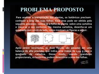 PROBLEMA PROPOSTO Para analisar a transpiração das plantas, os botânicos precisam  conhecer a área das suas folhas. Essa área pode ser obtida pelo seguinte processo:  coloca-se a folha da planta  sobre uma cartolina e traça-se o seu contorno. Na mesma cartolina, desenha-se um quadrado com 10 cm de lado, como mostram as figuras a seguir: Após serem recortadas, as duas figuras são pesadas em uma balança de alta precisão, que indica uma massa de 1,44 g para o quadrado da cartolina. Desse modo, usando grandezas proporcionais, os botânicos podem determinar a área das folhas. 