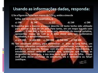 Usando as informações dadas, responda:   I)  Se a figura da folha tem massa de  3,24 g , então a área da folha, em centímetros quadrados, é: a) 180  b) 200  c) 225  d) 240  e) 280 II) Suponha que o mesmo processo descrito no texto tenha sido utilizado para estimar a área de um país. Para tanto, em um mapa traçado com escala  1 : 5 000 000 , a figura desse país, recortada da mesma cartolina, apresentou massa de  3,60  g. A área desse país, em quilômetros quadrados, é aproximadamente: a) 625 000  b) 600 000  c) 580 000  d) 540 000  e) 500 000 III) Um estudante utilizou, para determinar  a  área de uma folha, um processo diferente: contornou a folha com um barbante, amarrou as suas pontas e , em seguida, formou  com ele um retângulo. Dessa forma, o estudante estava certo ao concluir que, quaisquer que fossem as dimensões do retângulo, a sua área seria igual à área da folha.  O que você acha dessa conclusão do estudante, ela é verdadeira ou falsa? Justifique. 