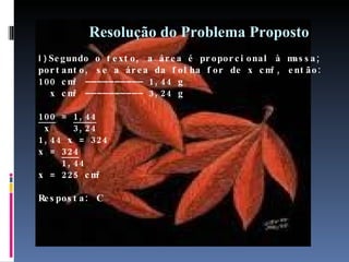 Resolução do Problema Proposto I I )  Segundo o texto, a área é proporcional à massa; portanto, se a área da folha for de x cm², então: 100 cm² –––––––––– 1,44 g    x cm² –––––––––– 3,24 g  100  =  1,44  x  3,24 1,44 x = 324 x =  324   1,44 x = 225 cm² Resposta: C 