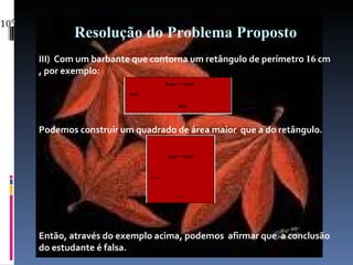 Resolução do Problema Proposto III)  Com um barbante que contorna um retângulo de perímetro  16  cm , por exemplo: Podemos construir um quadrado de área maior  que a do retângulo. Então, através do exemplo acima, podemos  afirmar que  a conclusão do estudante é falsa. 