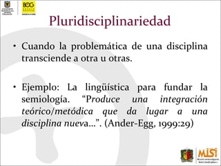 Pluridisciplinariedad Cuando la problemática de una disciplina transciende a otra u otras.  Ejemplo: La lingüística para fundar la semiología. “P roduce una integración teórico/metódica que da lugar a una disciplina nuev a…”. (Ander-Egg, 1999:29)  