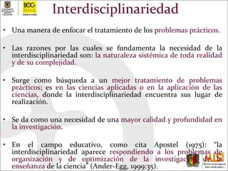 Interdisciplinariedad Una manera de enfocar el tratamiento de los  problemas prácticos.  Las razones por las cuales se fundamenta la necesidad de la interdisciplinariedad son:  la naturaleza sistémica de toda realidad y de su complejidad.  Surge como búsqueda a un  mejor tratamiento de problemas prácticos ; es  en las ciencias aplicadas o en la aplicación de las ciencias , donde la interdisciplinariedad encuentra sus lugar de realización.  Se da como una necesidad de una  mayor calidad y profundidad en la investigación .  En el campo educativo, como cita Apostel (1975): “la interdisciplinariedad aparece  respondiendo a los problemas de organización y de optimización de la investigación de la enseñanza  de la ciencia”  (Ander-Egg, 1999:35) . 