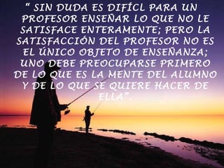 “  SIN DUDA ES DIFÍCL PARA UN PROFESOR ENSEÑAR LO QUE NO LE SATISFACE ENTERAMENTE; PERO LA SATISFACCIÓN DEL PROFESOR NO ES EL ÚNICO OBJETO DE ENSEÑANZA; UNO DEBE PREOCUPARSE PRIMERO DE LO QUE ES LA MENTE DEL ALUMNO Y DE LO QUE SE QUIERE HACER DE ELLA”. POINCARÉ 