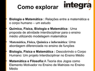 Como explorar
• Biologia e Matemática : Relações entre a matemática e
  o corpo humano – um estudo
• Química, Física, Biologia e Matemática : Uma
  proposta de atividade interdisciplinar para o ensino
  médio utilizando modelagem matemática
• Matemática, Física, Química e informática: Uma
  abordagem diferenciada no ensino de funções
• Biologia, Física e Matemática : Descobrindo o Corpo
  Humano: Um projeto Interdisciplinar no Ensino Médio
• Matemática e Filosofia:A Teoria dos Jogos como
  Elemento Motivador no Ensino de Matrizes no Ensino
  Médio
 