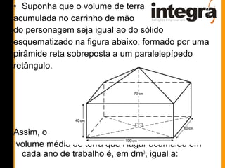 • Suponha que o volume de terra
acumulada no carrinho de mão
do personagem seja igual ao do sólido
esquematizado na figura abaixo, formado por uma
pirâmide reta sobreposta a um paralelepípedo
retângulo.




Assim, o
volume médio de terra que Hagar acumulou em
  cada ano de trabalho é, em dm 3, igual a:
 
