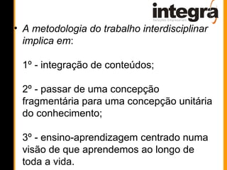• A metodologia do trabalho interdisciplinar
  implica em:

 1º - integração de conteúdos;

 2º - passar de uma concepção
 fragmentária para uma concepção unitária
 do conhecimento;

 3º - ensino-aprendizagem centrado numa
 visão de que aprendemos ao longo de
 toda a vida.
 