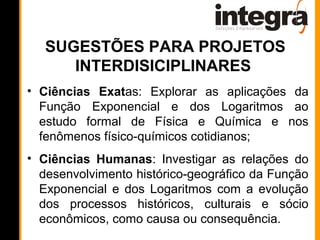 SUGESTÕES PARA PROJETOS
      INTERDISICIPLINARES
• Ciências Exatas: Explorar as aplicações da
  Função Exponencial e dos Logaritmos ao
  estudo formal de Física e Química e nos
  fenômenos físico-químicos cotidianos;
• Ciências Humanas: Investigar as relações do
  desenvolvimento histórico-geográfico da Função
  Exponencial e dos Logaritmos com a evolução
  dos processos históricos, culturais e sócio
  econômicos, como causa ou consequência.
 