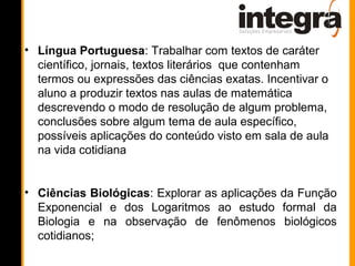 • Língua Portuguesa: Trabalhar com textos de caráter
  científico, jornais, textos literários que contenham
  termos ou expressões das ciências exatas. Incentivar o
  aluno a produzir textos nas aulas de matemática
  descrevendo o modo de resolução de algum problema,
  conclusões sobre algum tema de aula específico,
  possíveis aplicações do conteúdo visto em sala de aula
  na vida cotidiana


• Ciências Biológicas: Explorar as aplicações da Função
  Exponencial e dos Logaritmos ao estudo formal da
  Biologia e na observação de fenômenos biológicos
  cotidianos;
 