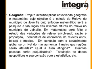 • Geografia: Projeto interdisciplinar envolvendo geografia
  e matemática cujo objetivo é o estudo do Relevo do
  município de Joinville cujo enfoque matemático será a
  pesquisa e tabulação das diversas alturas do relevo no
  município de Joinville. Em matemática será feito o
  estudo das variações de relevo envolvendo razão e
  proporção, percentual de ocorrência de relevos altos,
  baixos e médios. Em conexão com o aquecimento
  global se o nível do mar aumentar 1 metro que regiões
  serão afetadas? Qual a área atingida?           Quantas
  pessoas serão prejudicadas? Tabulação de dados
  geopolíticos e sua conexão com a estatística, etc..
 
