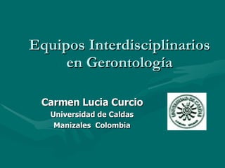 Equipos Interdisciplinarios en Gerontología Carmen Lucia Curcio Universidad de Caldas Manizales  Colombia 