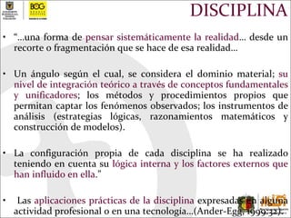 DISCIPLINA “… una forma de  pensar sistemáticamente la realidad … desde un recorte o fragmentación que se hace de esa realidad…  Un ángulo según el cual, se considera el dominio material;  su nivel de integración teórico a través de conceptos fundamentales y unificadores ; los métodos y procedimientos propios que permitan captar los fenómenos observados; los instrumentos de análisis (estrategias lógicas, razonamientos matemáticos y construcción de modelos). La configuración propia de cada disciplina se ha realizado teniendo en cuenta su  lógica interna y los factores externos que han influido en ella .” Las  aplicaciones prácticas de la disciplina  expresadas en alguna actividad profesional o en una tecnología…(Ander-Egg, 1999:32). 