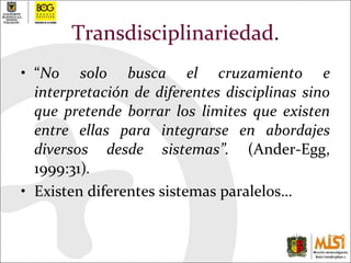 Transdisciplinariedad . “ No solo busca el cruzamiento e interpretación de diferentes disciplinas sino que pretende borrar los limites que existen entre ellas para integrarse en abordajes diversos desde sistemas”.  (Ander-Egg, 1999:31) .   Existen diferentes sistemas paralelos… 