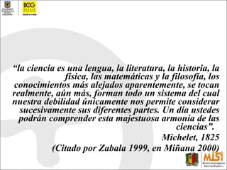 “ la ciencia es una lengua, la literatura, la historia, la física, las matemáticas y la filosofía, los conocimientos más alejados aparentemente, se tocan realmente, aún más, forman todo un sistema del cual nuestra debilidad únicamente nos permite considerar sucesivamente sus diferentes partes. Un día ustedes podrán comprender esta majestuosa armonía de las ciencias”.  Michelet, 1825 (Citado por Zabala 1999, en Miñana 2000) 