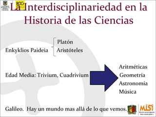 La Interdisciplinariedad en la Historia de las Ciencias Platón Enkyklios Paideia  Aristóteles Aritméticas Edad Media: Trivium, Cuadrivium  Geometría Astronomía Música Galileo.  Hay un mundo mas allá de lo que vemos. 